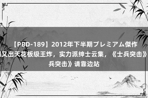 【PBD-189】2012年下半期プレミアム傑作選 军旅剧又出天花板级王炸，实力派绅士云集，《士兵突击》请靠边站