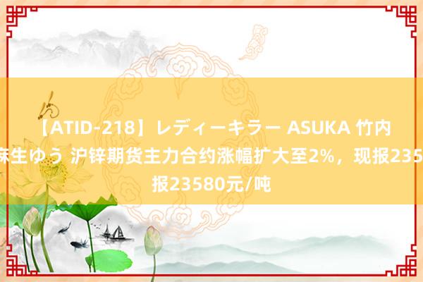 【ATID-218】レディーキラー ASUKA 竹内紗里奈 麻生ゆう 沪锌期货主力合约涨幅扩大至2%，现报23580元/吨