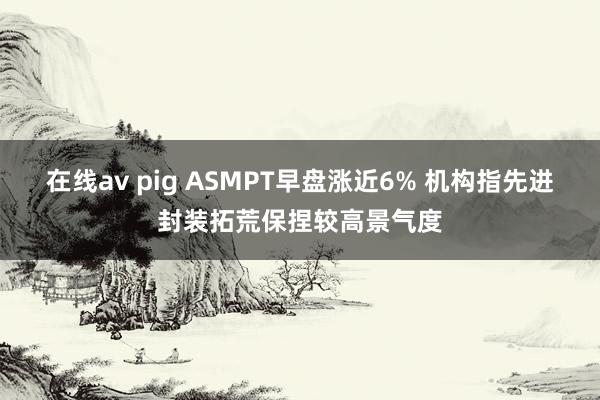 在线av pig ASMPT早盘涨近6% 机构指先进封装拓荒保捏较高景气度