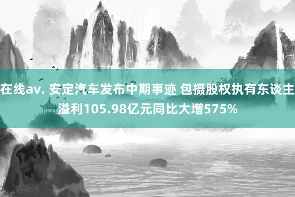 在线av. 安定汽车发布中期事迹 包摄股权执有东谈主溢利105.98亿元同比大增575%