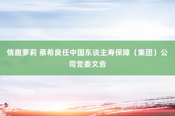 情趣萝莉 蔡希良任中国东谈主寿保障（集团）公司党委文告