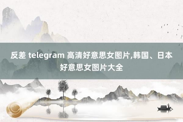 反差 telegram 高清好意思女图片，韩国、日本好意思女图片大全