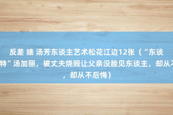 反差 婊 汤芳东谈主艺术松花江边12张（“东谈主体模特”汤加丽，被丈夫烧毁让父亲没脸见东谈主，却从不后悔）