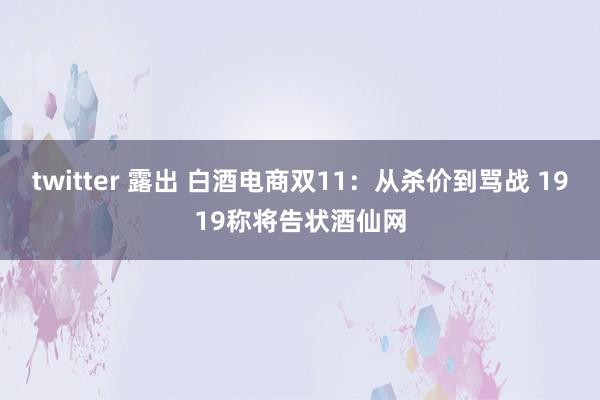 twitter 露出 白酒电商双11：从杀价到骂战 1919称将告状酒仙网