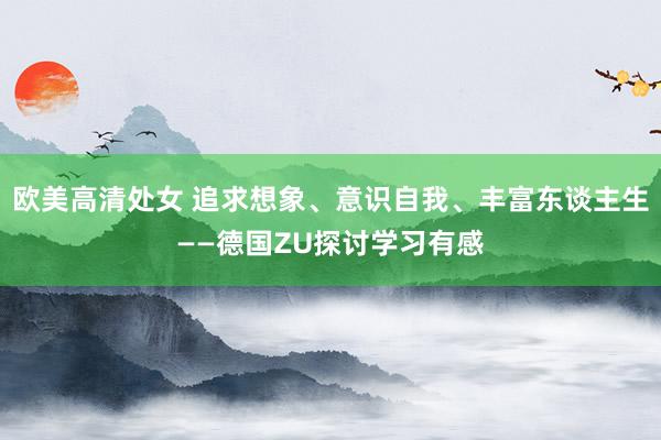 欧美高清处女 追求想象、意识自我、丰富东谈主生——德国ZU探讨学习有感