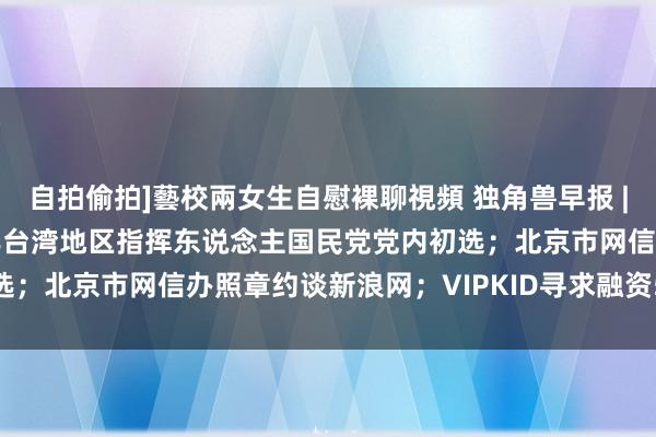 自拍偷拍]藝校兩女生自慰裸聊視頻 独角兽早报 | 郭台铭秘书参加2020年台湾地区指挥东说念主国民党党内初选；北京市网信办照章约谈新浪网；VIPKID寻求融资5亿好意思元