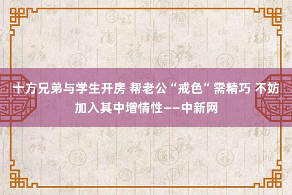 十方兄弟与学生开房 帮老公“戒色”需精巧 不妨加入其中增情性——中新网