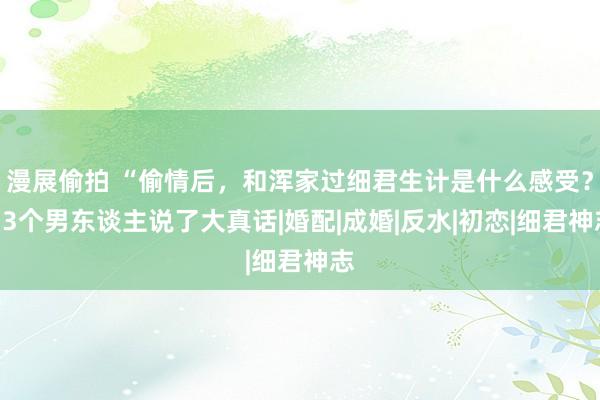 漫展偷拍 “偷情后，和浑家过细君生计是什么感受？”3个男东谈主说了大真话|婚配|成婚|反水|初恋|细君神志