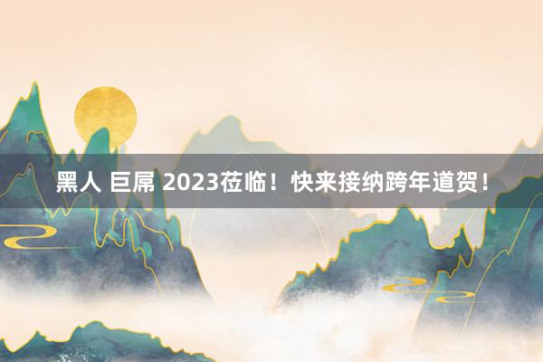 黑人 巨屌 2023莅临！快来接纳跨年道贺！