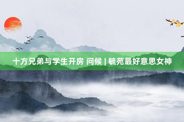 十方兄弟与学生开房 问候 | 毓苑最好意思女神