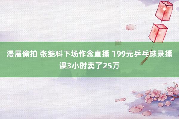 漫展偷拍 张继科下场作念直播 199元乒乓球录播课3小时卖了25万