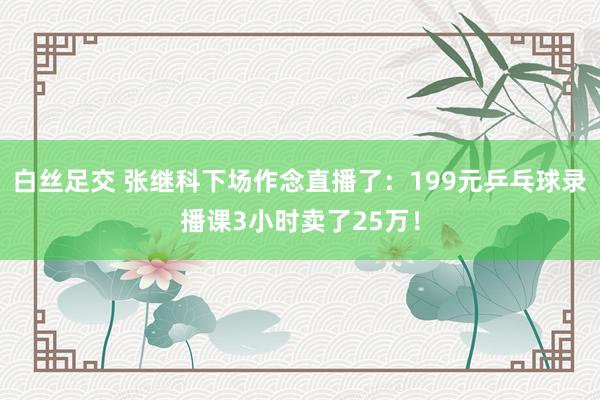 白丝足交 张继科下场作念直播了：199元乒乓球录播课3小时卖了25万！